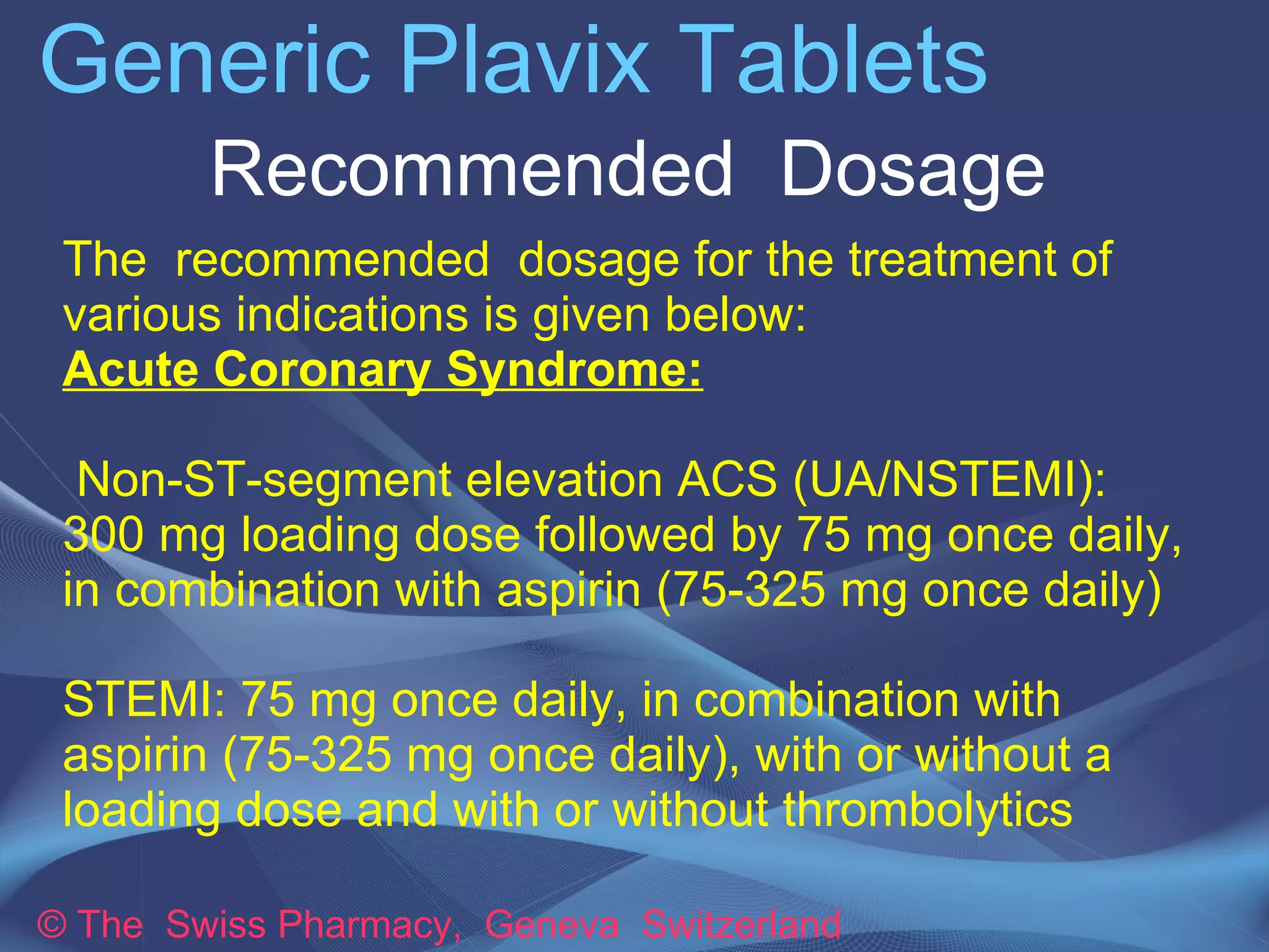 Generic Plavix Tablets 
Recommended Dosage 
The recommended dosage for the treatment of 
various indications is given below: 
Acute Coronary Syndrome: 
➢ Non-ST-segment elevation ACS (UA/NSTEMI): 
300 mg loading dose followed by 75 mg once daily, 
in combination with aspirin (75-325 mg once daily) 
➢STEMI: 75 mg once daily, in combination with 
aspirin (75-325 mg once daily), with or without a 
loading dose and with or without thrombolytics 
© The Swiss Pharmacy, Geneva Switzerland 
 