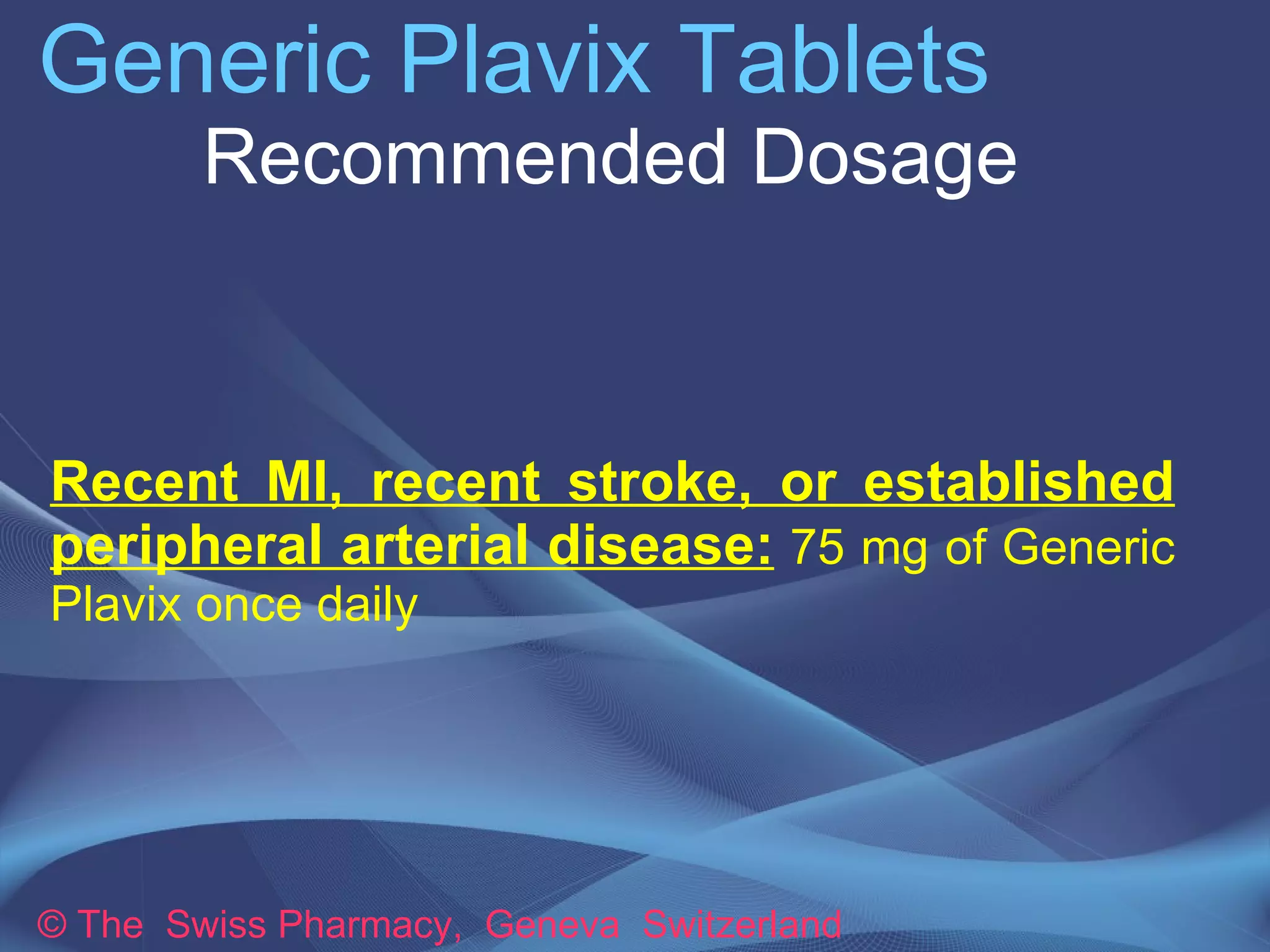 Generic Plavix Tablets 
Recommended Dosage 
Recent MI, recent stroke, or established 
peripheral arterial disease: 75 mg of Generic 
Plavix once daily 
© The Swiss Pharmacy, Geneva Switzerland 
 