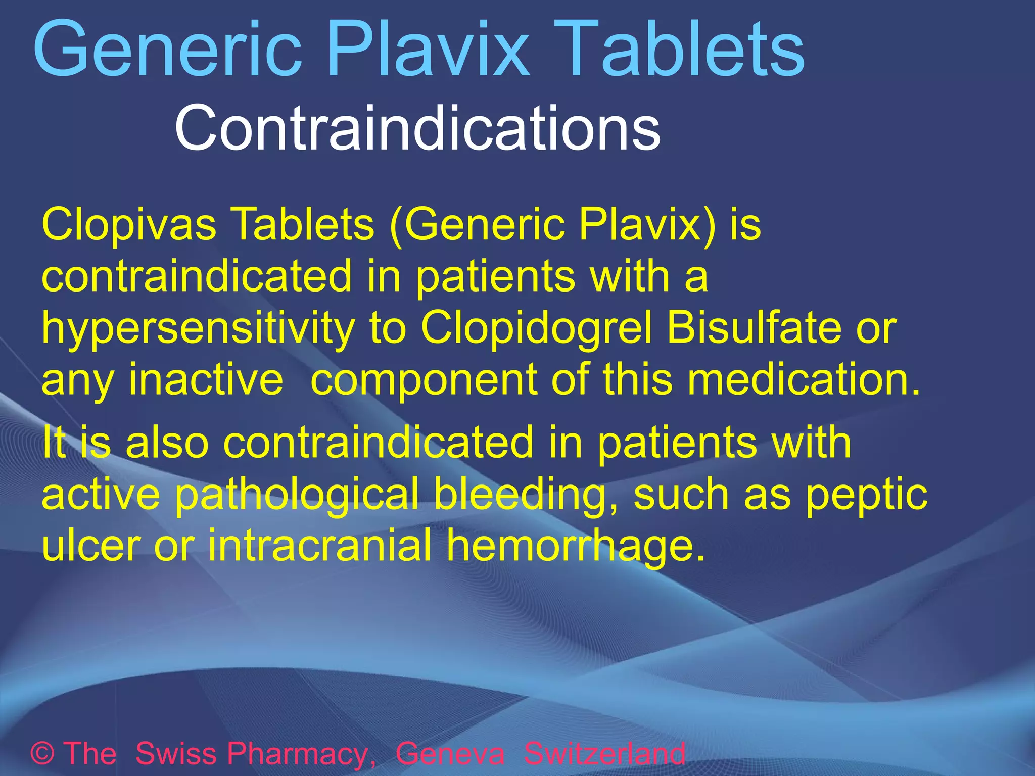 Generic Plavix Tablets 
Contraindications 
Clopivas Tablets (Generic Plavix) is 
contraindicated in patients with a 
hypersensitivity to Clopidogrel Bisulfate or 
any inactive component of this medication. 
It is also contraindicated in patients with 
active pathological bleeding, such as peptic 
ulcer or intracranial hemorrhage. 
© The Swiss Pharmacy, Geneva Switzerland 
 