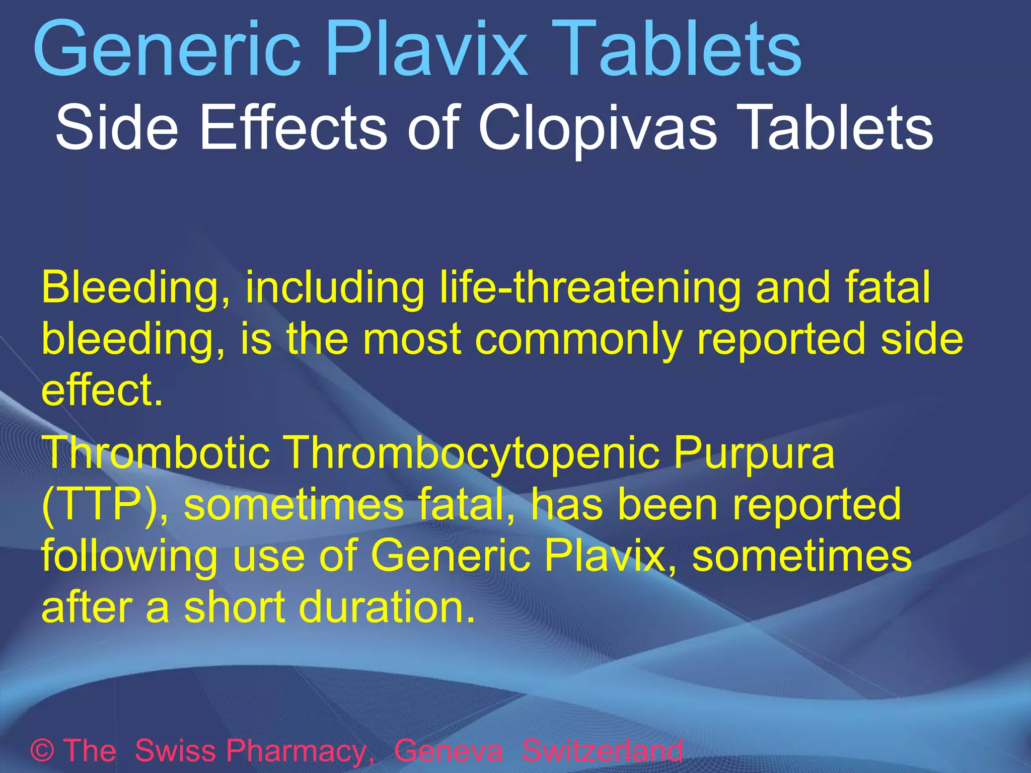 Generic Plavix Tablets 
Side Effects of Clopivas Tablets 
Bleeding, including life-threatening and fatal 
bleeding, is the most commonly reported side 
effect. 
Thrombotic Thrombocytopenic Purpura 
(TTP), sometimes fatal, has been reported 
following use of Generic Plavix, sometimes 
after a short duration. 
© The Swiss Pharmacy, Geneva Switzerland 
 