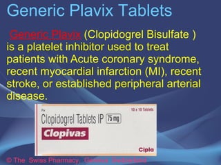 Generic Plavix Tablets 
Generic Plavix (Clopidogrel Bisulfate ) is 
a platelet inhibitor used to treat patients 
with Acute coronary syndrome, recent 
myocardial infarction (MI), recent stroke, 
or established peripheral arterial 
disease. 
© The Swiss Pharmacy, Geneva Switzerland 
 