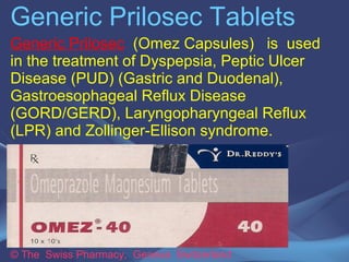 Generic Prilosec Tablets 
Generic Prilosec (Omez Capsules) is used in 
the treatment of Dyspepsia, Peptic Ulcer 
Disease (PUD) (Gastric and Duodenal), 
Gastroesophageal Reflux Disease 
(GORD/GERD), Laryngopharyngeal Reflux 
(LPR) and Zollinger-Ellison syndrome. 
© The Swiss Pharmacy, Geneva Switzerland 
 