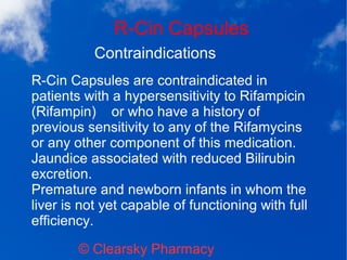 R-Cin Capsules
© Clearsky Pharmacy
Contraindications
R-Cin Capsules are contraindicated in
patients with a hypersensitivity to Rifampicin
(Rifampin) or who have a history of
previous sensitivity to any of the Rifamycins
or any other component of this medication.
Jaundice associated with reduced Bilirubin
excretion.
Premature and newborn infants in whom the
liver is not yet capable of functioning with full
efficiency.
 