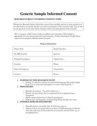 Generic Sample Informed Consent
RESEARCH SUBJECT INFORMED CONSENT FORM
Prospective Research Subject: Read this consent form carefully and ask as many questions as
you like before you decide whether you want to participate in this research study. You are free
to ask questions at any time before, during, or after your participation in this research.
This is a generic sample form to help you address most situations. Please adapt as
appropriate for your research protocol and institution. Pending rulemaking for classified human
subject research will require additional elements of consent.
Project Information
Project Title: Project Number:
Site IRB Number: Sponsor:
Principal Investigator: Organization:
Location: Phone:
Other Investigators: Organization:
Location Phone:
1. PURPOSE OF THIS RESEARCH STUDY
o Include 3-5 sentences written in nontechnical language (8th grade reading
level)“You are being asked to participate in a research study designed to...”
2. PROCEDURES
o Describe procedures: “You will be asked to do...”.
o Identify any procedures that are experimental/investigational/non-
therapeutic.
o Define expected duration of subject's participation.
o Indicate type and frequency of monitoring during and after the study.
3. POSSIBLE RISKS OR DISCOMFORT
o Describe known or possible risks. If unknown, state so.
o Indicate if there are special risks to women of childbearing age; if relevant,
state that study may involve risks that are currently unforeseeable, e.g., to
developing fetus
 