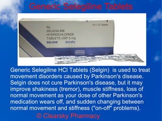 Generic Selegiline Tablets
© Clearsky Pharmacy
Generic Selegiline HCl Tablets (Selgin) is used to treat
movement disorders caused by Parkinson's disease.
Selgin does not cure Parkinson's disease, but it may
improve shakiness (tremor), muscle stiffness, loss of
normal movement as your dose of other Parkinson's
medication wears off, and sudden changing between
normal movement and stiffness ("on-off" problems).
 