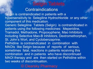 Selgin Tablets
© Clearsky Pharmacy
Contraindications
Selgin is contraindicated in patients with a
hypersensitivity to Selegiline Hydrochloride or any other
component of this medication.
Generic Selegiline Tablets (Selgin) is contraindicated in
patients using the following medicines: Meperidine,
Tramadol, Methadone, Propoxyphene, Mao Inhibitors
Including Selective Mao-B Inhibitors, Dextromethorphan,
St. John’s Wort, and Cyclobenzaprine.
Pethidine is contraindicated in combination with
MAOIs like Selgin because of reports of serious,
sometimes fatal, reactions in patients receiving this
combination and in patients who have discontinued
MAOI therapy and are then started on Pethidine within
two weeks of discontinuation.
 