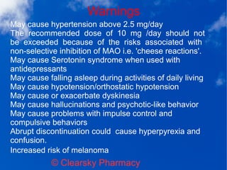 Warnings
© Clearsky Pharmacy
May cause hypertension above 2.5 mg/day
The recommended dose of 10 mg /day should not
be exceeded because of the risks associated with
non-selective inhibition of MAO i.e. 'cheese reactions'.
May cause Serotonin syndrome when used with
antidepressants
May cause falling asleep during activities of daily living
May cause hypotension/orthostatic hypotension
May cause or exacerbate dyskinesia
May cause hallucinations and psychotic-like behavior
May cause problems with impulse control and
compulsive behaviors
Abrupt discontinuation could cause hyperpyrexia and
confusion.
Increased risk of melanoma
 