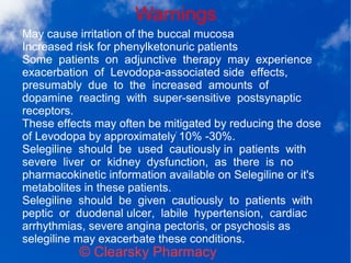 Warnings
© Clearsky Pharmacy
May cause irritation of the buccal mucosa
Increased risk for phenylketonuric patients
Some patients on adjunctive therapy may experience
exacerbation of Levodopa-associated side effects,
presumably due to the increased amounts of
dopamine reacting with super-sensitive postsynaptic
receptors.
These effects may often be mitigated by reducing the dose
of Levodopa by approximately 10% -30%.
Selegiline should be used cautiously in patients with
severe liver or kidney dysfunction, as there is no
pharmacokinetic information available on Selegiline or it's
metabolites in these patients.
Selegiline should be given cautiously to patients with
peptic or duodenal ulcer, labile hypertension, cardiac
arrhythmias, severe angina pectoris, or psychosis as
selegiline may exacerbate these conditions.
 