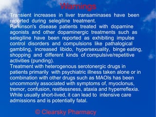 Warnings
© Clearsky Pharmacy
Transient increases in liver transaminases have been
reported during selegiline treatment.
Parkinson's disease patients treated with dopamine
agonists and other dopaminergic treatments such as
selegiline have been reported as exhibiting impulse
control disorders and compulsions like pathalogical
gambling, increased libido, hypersexuality, binge eating,
shopping and different kinds of compulsive/repetitive
activities (punding).
Treatment with heterogenous serotonergic drugs in
patients primarily with psychiatric illness taken alone or in
combination with other drugs such as MAOIs has been
uncommonly associated with symptoms of, myoclonus,
tremor, confusion, restlessness, ataxia and hyperreflexia.
While usually short-lived, it can lead to intensive care
admissions and is potentially fatal.
 