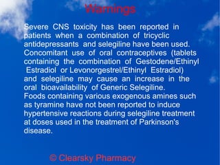 Warnings
© Clearsky Pharmacy
Severe CNS toxicity has been reported in
patients when a combination of tricyclic
antidepressants and selegiline have been used.
Concomitant use of oral contraceptives (tablets
containing the combination of Gestodene/Ethinyl
Estradiol or Levonorgestrel/Ethinyl Estradiol)
and selegiline may cause an increase in the
oral bioavailability of Generic Selegiline.
Foods containing various exogenous amines such
as tyramine have not been reported to induce
hypertensive reactions during selegiline treatment
at doses used in the treatment of Parkinson's
disease.
 
