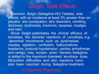 Selgin Side Effects
© Clearsky Pharmacy
➢Common Selgin (Selegiline HCl Tablets) side
effects with an incidence at least 3% greater than on
placebo are constipation, skin disorders, vomiting,
dizziness, dyskinesia, insomnia, dyspnea, myalgia,
and rash.
➢Since Selgin potentiates the clinical efficacy of
levodopa, the adverse reactions of Levodopa, e.g.
abnormal movements such as dyskinesias,
nausea, agitation, confusion, hallucinations,
headache, postural hypotension, cardiac arrhythmias
and vertigo, may worsen when Generic Selegiline
is added to the maximum tolerated levodopa dose.
Micturition difficulties and skin reactions have
also been reported during Selegiline treatment.
 