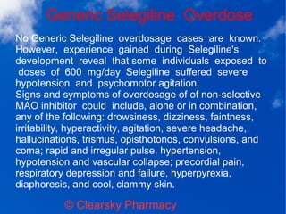 Generic Selegiline Overdose
© Clearsky Pharmacy
No Generic Selegiline overdosage cases are known.
However, experience gained during Selegiline's
development reveal that some individuals exposed to
doses of 600 mg/day Selegiline suffered severe
hypotension and psychomotor agitation.
Signs and symptoms of overdosage of of non-selective
MAO inhibitor could include, alone or in combination,
any of the following: drowsiness, dizziness, faintness,
irritability, hyperactivity, agitation, severe headache,
hallucinations, trismus, opisthotonos, convulsions, and
coma; rapid and irregular pulse, hypertension,
hypotension and vascular collapse; precordial pain,
respiratory depression and failure, hyperpyrexia,
diaphoresis, and cool, clammy skin.
 