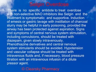 Selgin Overdose
© Clearsky Pharmacy
There is no specific antidote to treat overdose
with non-selective MAO inhibitors like Selgin and the
treatment is symptomatic and supportive. Induction
of emesis or gastric lavage with instillation of charcoal
slurry may be helpful in early poisoning, provided the
airway has been protected against aspiration. Signs
and symptoms of central nervous system stimulation,
including convulsions, should be treated with
diazepam, given slowly intravenously.
Phenothiazine derivatives and central nervous
system stimulants should be avoided. Hypotension
and vascular collapse should be treated with
intravenous fluids and, if necessary, blood pressure
titration with an intravenous infusion of a dilute
pressor agent.
 