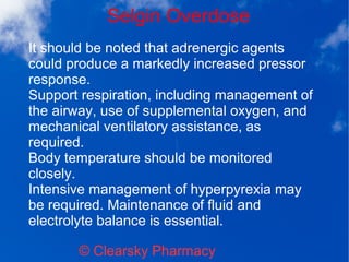 Selgin Overdose
© Clearsky Pharmacy
It should be noted that adrenergic agents
could produce a markedly increased pressor
response.
Support respiration, including management of
the airway, use of supplemental oxygen, and
mechanical ventilatory assistance, as
required.
Body temperature should be monitored
closely.
Intensive management of hyperpyrexia may
be required. Maintenance of fluid and
electrolyte balance is essential.
 