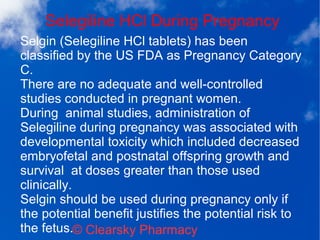 Selegiline HCl During Pregnancy
© Clearsky Pharmacy
Selgin (Selegiline HCl tablets) has been
classified by the US FDA as Pregnancy Category
C.
There are no adequate and well-controlled
studies conducted in pregnant women.
During animal studies, administration of
Selegiline during pregnancy was associated with
developmental toxicity which included decreased
embryofetal and postnatal offspring growth and
survival at doses greater than those used
clinically.
Selgin should be used during pregnancy only if
the potential benefit justifies the potential risk to
the fetus.
 