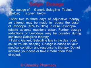 Selgin Dosage
© Clearsky Pharmacy
➢After two to three days of adjunctive therapy,
an attempt may be made to reduce the dose
of levodopa (10% to 30%) in case Levodopa-
related adverse reactions occur. Further dosage
reductions of Levodopa may be possible during
continued Selegiline therapy.
➢Taking Generic Selegiline late in the day could
cause trouble sleeping. Dosage is based on your
medical condition and response to therapy. Do not
increase your dose or take it more often than
directed.
The dosage of Generic Selegiline Tablets
(Selgin) is given below:
 