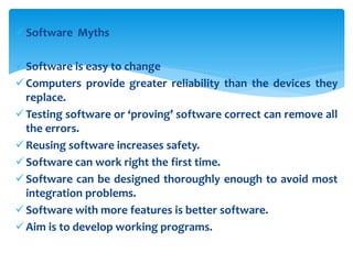 Software Myths
Software is easy to change
Computers provide greater reliability than the devices they
replace.
Testing software or ‘proving’ software correct can remove all
the errors.
Reusing software increases safety.
Software can work right the first time.
Software can be designed thoroughly enough to avoid most
integration problems.
Software with more features is better software.
Aim is to develop working programs.
 