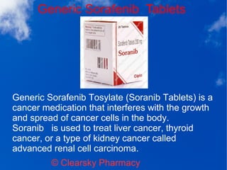 Generic Sorafenib Tablets
© Clearsky Pharmacy
Generic Sorafenib Tosylate (Soranib Tablets) is a
cancer medication that interferes with the growth
and spread of cancer cells in the body.
Soranib is used to treat liver cancer, thyroid
cancer, or a type of kidney cancer called
advanced renal cell carcinoma.
 