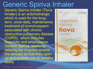 Generic Spiriva Inhaler 
Generic Spiriva Inhaler (Tiova 
Inhaler) is an anticholinergic 
which is used for the long-term, 
once-daily, maintenance 
treatment of bronchospasm 
associated with chronic 
obstructive pulmonary disease 
(COPD), which includes 
bronchitis and emphysema. 
Generic Spiriva works by 
relaxing the muscles around 
the airways so that they open 
up and enables you to breathe 
easily. 
© The Swiss Pharmacy, Geneva Switzerland 
 