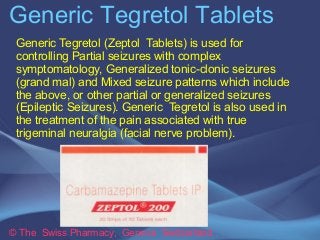 Generic Tegretol Tablets 
Generic Tegretol (Zeptol Tablets) is used for 
controlling Partial seizures with complex 
symptomatology, Generalized tonic-clonic seizures 
(grand mal) and Mixed seizure patterns which include 
the above, or other partial or generalized seizures 
(Epileptic Seizures). Generic Tegretol is also used in 
the treatment of the pain associated with true 
trigeminal neuralgia (facial nerve problem). 
© The Swiss Pharmacy, Geneva Switzerland 
 