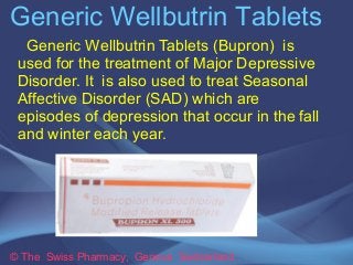 Generic Wellbutrin Tablets 
Generic Wellbutrin Tablets (Bupron) is 
used for the treatment of Major Depressive 
Disorder. It is also used to treat Seasonal 
Affective Disorder (SAD) which are 
episodes of depression that occur in the fall 
and winter each year. 
© The Swiss Pharmacy, Geneva Switzerland 
 