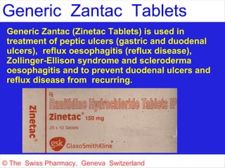 Generic Zantac Tablets 
Generic Zantac (Zinetac Tablets) is used in 
treatment of peptic ulcers (gastric and duodenal 
ulcers), reflux oesophagitis (reflux disease), 
Zollinger-Ellison syndrome and scleroderma 
oesophagitis and to prevent duodenal ulcers and 
reflux disease from recurring. 
© The Swiss Pharmacy, Geneva Switzerland 
 