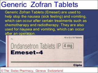 Generic Zofran Tablets 
Generic Zofran Tablets (Emeset) are used to 
help stop the nausea (sick feeling) and vomiting, 
which can occur after certain treatments such as 
chemotherapy and radiotherapy. They are also 
used for nausea and vomiting, which can occur 
after an operation. 
© The Swiss Pharmacy, Geneva Switzerland 
 