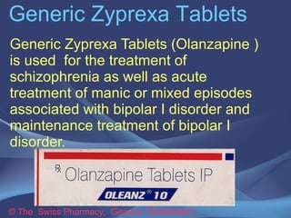Generic Zyprexa Tablets 
Generic Zyprexa Tablets (Olanzapine ) 
is used for the treatment of 
schizophrenia as well as acute 
treatment of manic or mixed episodes 
associated with bipolar I disorder and 
maintenance treatment of bipolar I 
disorder. 
© The Swiss Pharmacy, Geneva Switzerland 
 