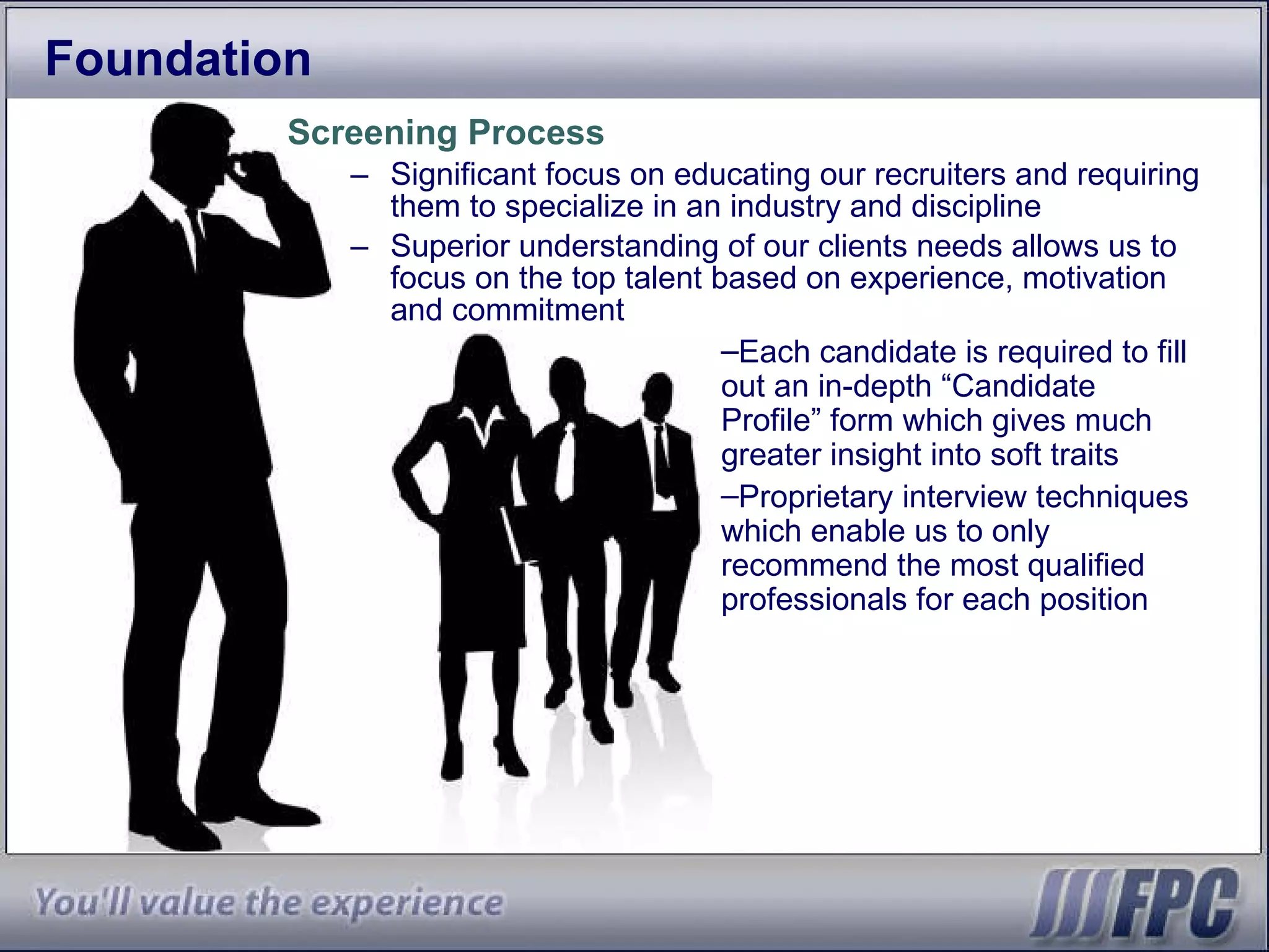 Foundation Screening Process Significant focus on educating our recruiters and requiring them to specialize in an industry and discipline Superior understanding of our clients needs allows us to focus on the top talent based on experience, motivation and commitment Each candidate is required to fill out an in-depth “Candidate Profile” form which gives much greater insight into soft traits Proprietary interview techniques which enable us to only recommend the most qualified professionals for each position 