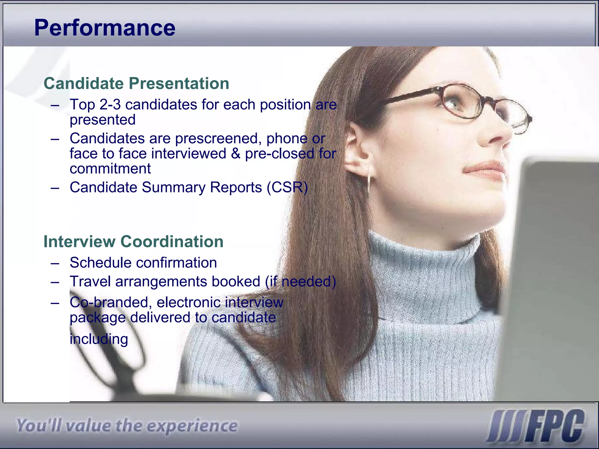 Performance Candidate Presentation Top 2-3 candidates for each position are presented Candidates are prescreened, phone or face to face interviewed & pre-closed for commitment Candidate Summary Reports (CSR) Interview Coordination Schedule confirmation Travel arrangements booked (if needed) Co-branded, electronic interview package delivered to candidate including   