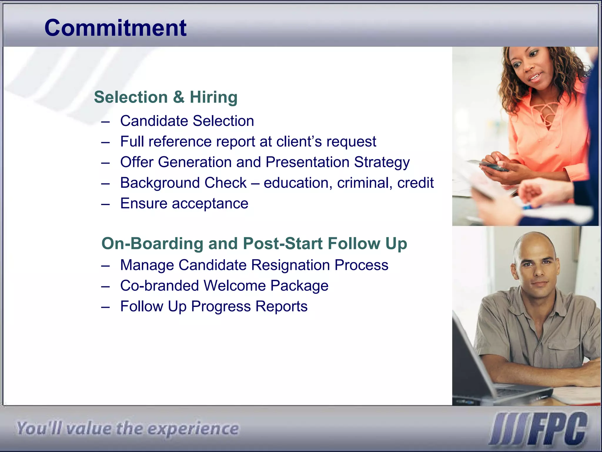 Commitment Selection & Hiring Candidate Selection Full reference report at client’s request Offer Generation and Presentation Strategy Background Check – education, criminal, credit Ensure acceptance On-Boarding and Post-Start Follow Up Manage Candidate Resignation Process Co-branded Welcome Package Follow Up Progress Reports 
