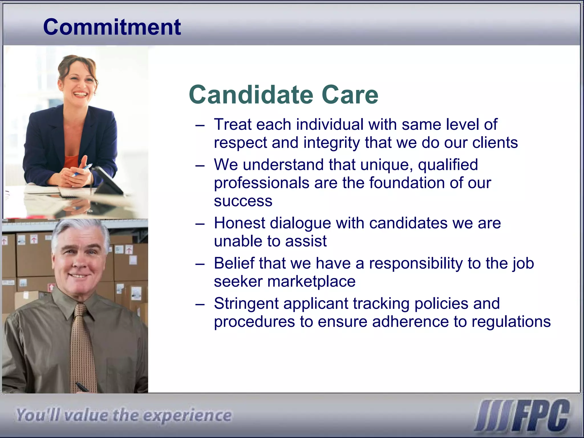 Commitment Candidate Care Treat each individual with same level of respect and integrity that we do our clients We understand that unique, qualified professionals are the foundation of our success Honest dialogue with candidates we are unable to assist Belief that we have a responsibility to the job seeker marketplace Stringent applicant tracking policies and procedures to ensure adherence to regulations 
