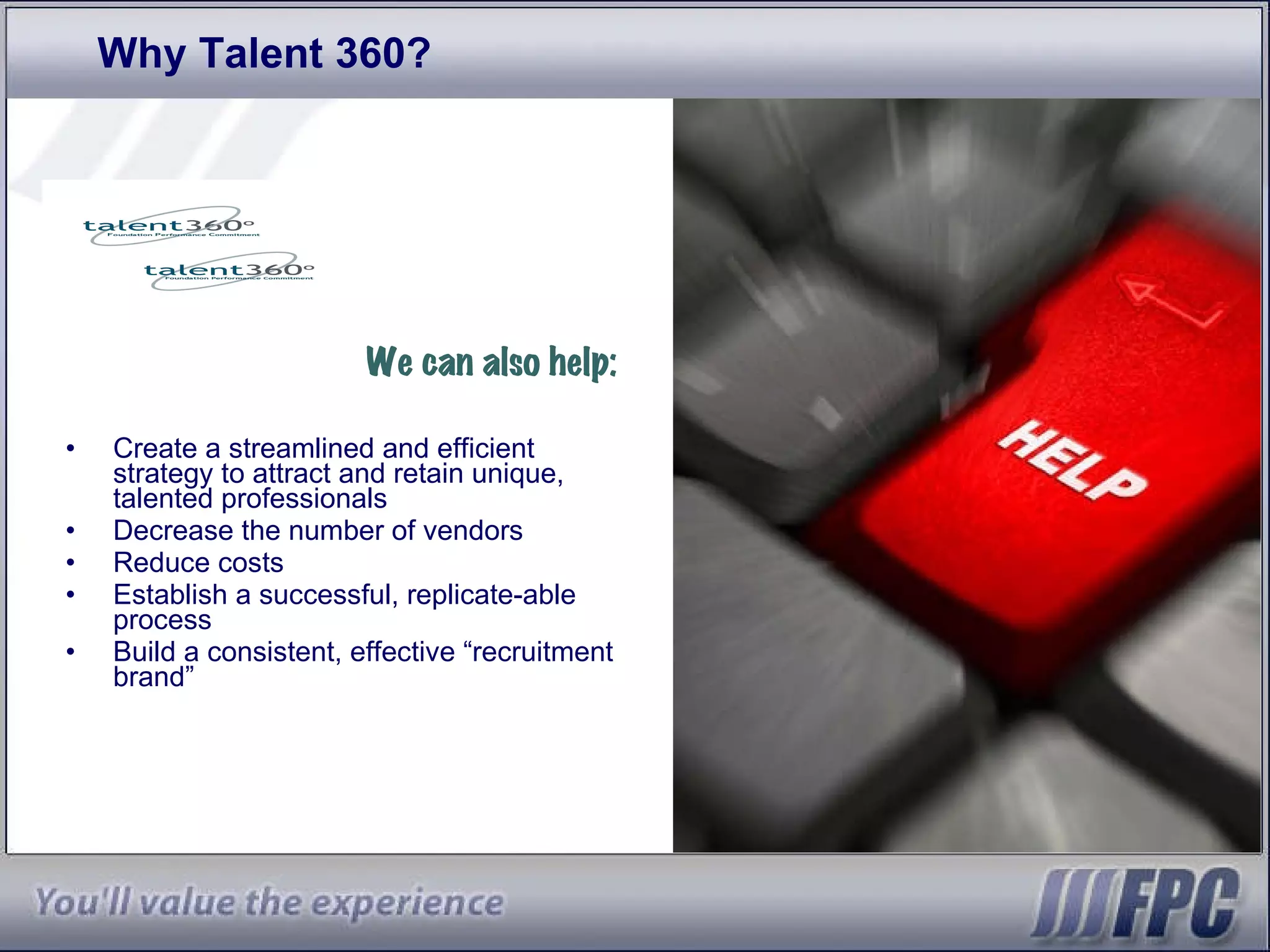Why Talent 360? We can also help: Create a streamlined and efficient strategy to attract and retain unique, talented professionals  Decrease the number of vendors  Reduce costs  Establish a successful, replicate-able process Build a consistent, effective “recruitment brand” 