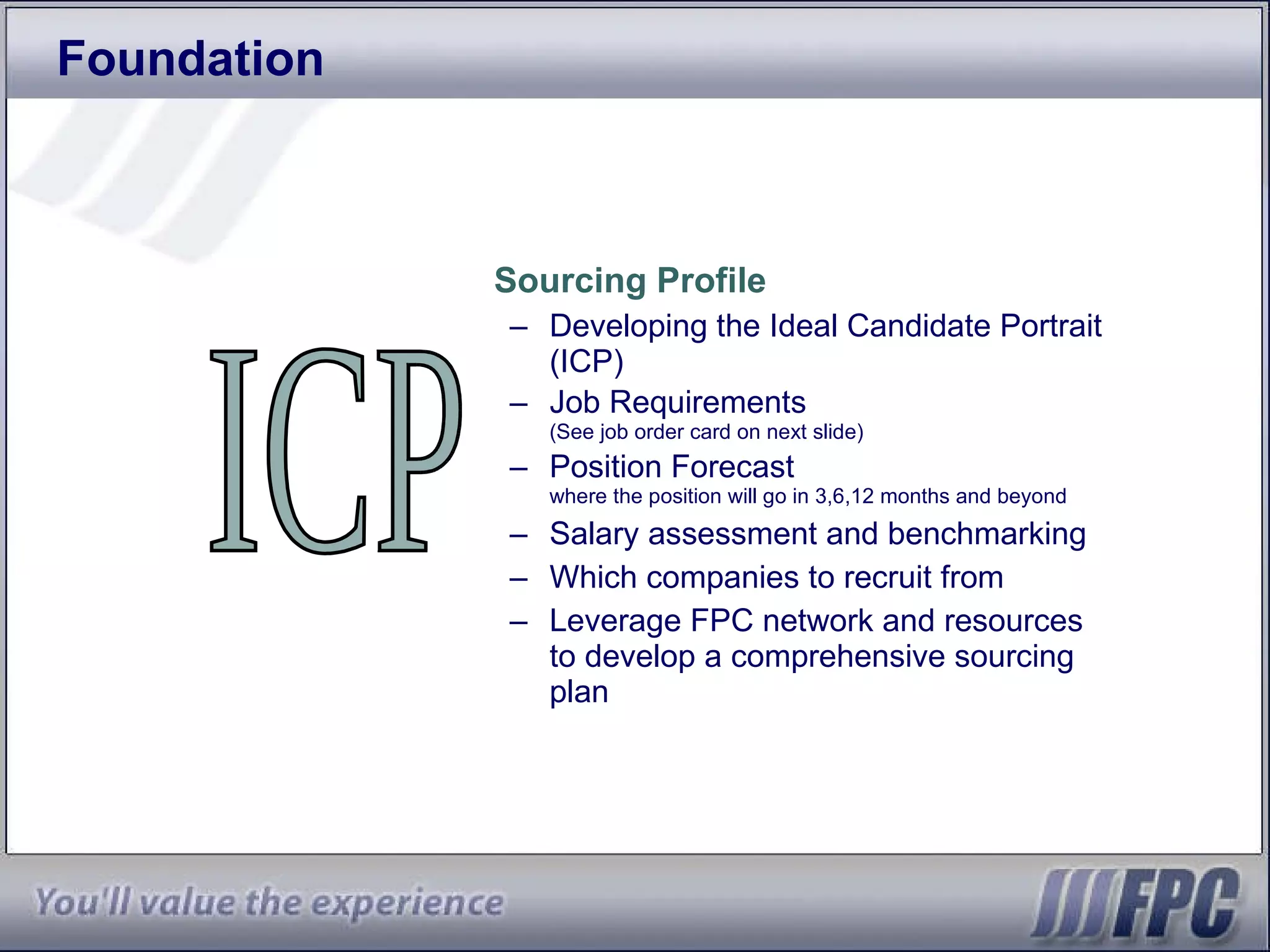 Foundation Sourcing Profile Developing the Ideal Candidate Portrait (ICP) Job Requirements  (See job order card on next slide) Position Forecast where the position will go in 3,6,12 months and beyond Salary assessment and benchmarking Which companies to recruit from Leverage FPC network and resources to develop a comprehensive sourcing plan ICP 