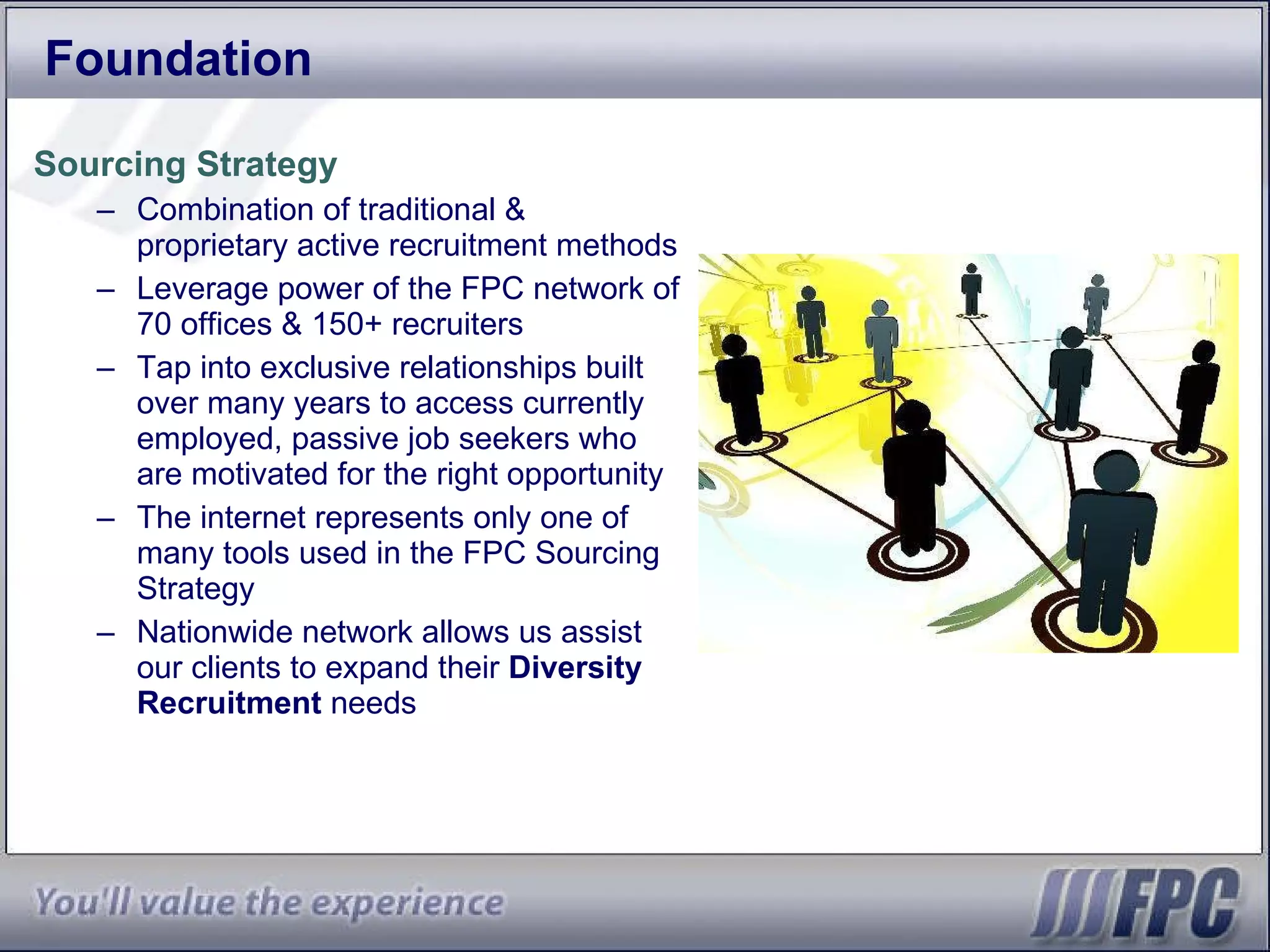 Foundation Sourcing Strategy Combination of traditional & proprietary active recruitment methods Leverage power of the FPC network of 70 offices & 150+ recruiters Tap into exclusive relationships built over many years to access currently employed, passive job seekers who are motivated for the right opportunity The internet represents only one of many tools used in the FPC Sourcing Strategy Nationwide network allows us assist our clients to expand their  Diversity Recruitment  needs  