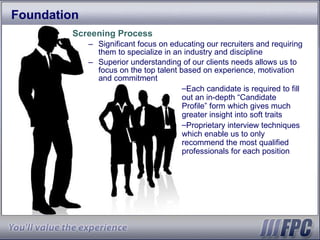 Foundation Screening Process Significant focus on educating our recruiters and requiring them to specialize in an industry and discipline Superior understanding of our clients needs allows us to focus on the top talent based on experience, motivation and commitment Each candidate is required to fill out an in-depth “Candidate Profile” form which gives much greater insight into soft traits Proprietary interview techniques which enable us to only recommend the most qualified professionals for each position 