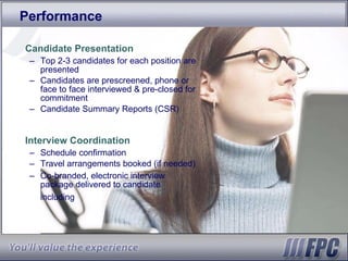 Performance Candidate Presentation Top 2-3 candidates for each position are presented Candidates are prescreened, phone or face to face interviewed & pre-closed for commitment Candidate Summary Reports (CSR) Interview Coordination Schedule confirmation Travel arrangements booked (if needed) Co-branded, electronic interview package delivered to candidate including   