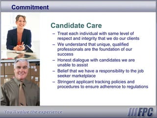 Commitment Candidate Care Treat each individual with same level of respect and integrity that we do our clients We understand that unique, qualified professionals are the foundation of our success Honest dialogue with candidates we are unable to assist Belief that we have a responsibility to the job seeker marketplace Stringent applicant tracking policies and procedures to ensure adherence to regulations 