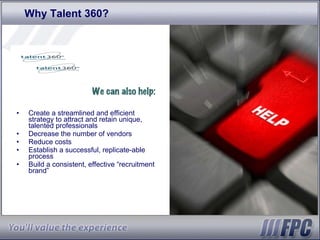 Why Talent 360? We can also help: Create a streamlined and efficient strategy to attract and retain unique, talented professionals  Decrease the number of vendors  Reduce costs  Establish a successful, replicate-able process Build a consistent, effective “recruitment brand” 