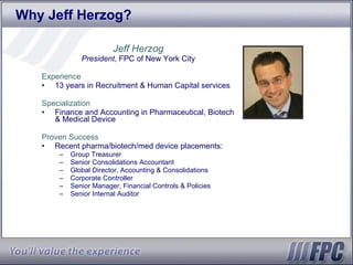 Why Jeff Herzog? Jeff Herzog President , FPC of New York City Experience 13 years in Recruitment & Human Capital services Specialization Finance and Accounting in Pharmaceutical, Biotech & Medical Device Proven Success Recent pharma/biotech/med device placements: Group Treasurer Senior Consolidations Accountant Global Director, Accounting & Consolidations Corporate Controller Senior Manager, Financial Controls & Policies Senior Internal Auditor 
