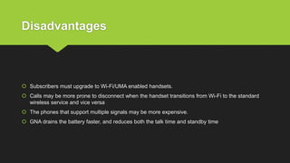 Disadvantages
 Subscribers must upgrade to Wi-Fi/UMA enabled handsets.
 Calls may be more prone to disconnect when the handset transitions from Wi-Fi to the standard
wireless service and vice versa
 The phones that support multiple signals may be more expensive.
 GNA drains the battery faster, and reduces both the talk time and standby time
 