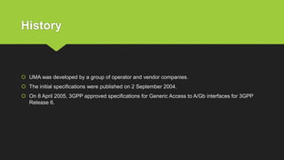 History
 UMA was developed by a group of operator and vendor companies.
 The initial specifications were published on 2 September 2004.
 On 8 April 2005, 3GPP approved specifications for Generic Access to A/Gb interfaces for 3GPP
Release 6.
 