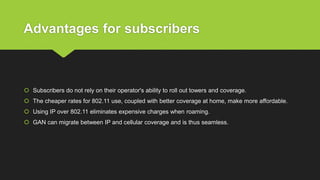 Advantages for subscribers
 Subscribers do not rely on their operator's ability to roll out towers and coverage.
 The cheaper rates for 802.11 use, coupled with better coverage at home, make more affordable.
 Using IP over 802.11 eliminates expensive charges when roaming.
 GAN can migrate between IP and cellular coverage and is thus seamless.
 