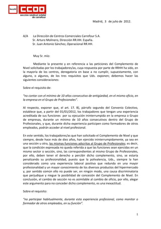  


                                                                                               Madrid,  3   de julio de  2012. 

 

A/A       La Dirección de Centros Comerciales Carrefour S.A. 
             Sr. Arturo Molinero, Dirección RR.HH. España. 
             Sr. Juan Antonio Sánchez, Operacional RR.HH. 
 
 
              Muy Sr. mío: 
 
              Mediante  la  presente  y  en  referencia  a  las  peticiones  del  Complemento  de 
Nivel solicitadas por los trabajadores/as, cuya respuesta por parte de RRHH ha sido, en 
la  mayoría  de  los  centros,  denegatoria  en  base  a  no  cumplir,  supuestamente,  con 
alguno,  o  algunos,  de  los  tres  requisitos  que  Uds.  exponen;  debemos  hacer  las 
siguientes consideraciones: 
 
Sobre el requisito de: 
  
“no contar con el mínimo de 10 años consecutivo de antigüedad, en el mismo oficio, en 
la empresa en el Grupo de Profesionales”.  
 
Al  respecto,  exponer  que,  el  art.  17.  B),  párrafo  segundo  del  Convenio  Colectivo,  
establece  que,  a  partir  del  01/01/2012,  los  trabajadores  que  tengan  una  experiencia 
acreditada de sus funciones  por su ejecución ininterrumpida en la empresa o Grupo 
de  empresas,  durante  un  mínimo  de  10  años  consecutivos  dentro  del  Grupo  de 
Profesionales, y que, durante dicha experiencia participen como formadores de otros 
empleados, podrán acceder al nivel profesional. 
 
En este sentido, los trabajadores/as que han solicitado el Complemento de Nivel y que 
siempre, desde hace más de diez años, han ejercido ininterrumpidamente, ya sea en 
una sección u otra, las mismas funciones adscritas al Grupo de Profesionales; es decir, 
que la condición expresada no queda referida a que las funciones sean ejercidas en un 
mismo sector o sección, sino, las correspondientes al mismo Grupo de Profesionales, 
por  ello,  deben  tener  el  derecho  a  percibir  dicho  complemento,  sino,  se  estaría 
penalizando  su  profesionalidad,  puesto  que  la  polivalencia,  Uds.,  siempre  la  han 
considerado  como  una  experiencia  laboral  positiva  que  redunda  en  una  mayor 
profesionalidad y un mayor conocimiento de los diversos productos del hipermercado 
y,  por  sentido  común  ello  no  puede  ser,  en  ningún  modo,  una  causa  discriminatoria 
que  perjudique  y  niegue  la  posibilidad  de  concesión  del  Complemento  de  Nivel.  En 
conclusión, el cambio de sección no es asimilable al cambio de oficio, por ello, alegar 
este argumento para no conceder dicho complemento, es una inexactitud. 
 
Sobre el requisito: 
  
“no  participar  habitualmente,  durante  esta  experiencia  profesional,  como  monitor  o 
formador de otros empleados, en su función”.  
 

                                                                                                                                  1
 