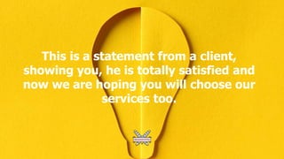 This is a statement from a client,
showing you, he is totally satisfied and
now we are hoping you will choose our
services too.
 