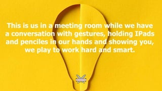 This is us in a meeting room while we have
a conversation with gestures, holding IPads
and penciles in our hands and showing you,
we play to work hard and smart.
 