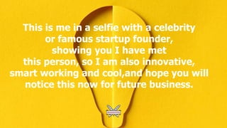 This is me in a selfie with a celebrity
or famous startup founder,
showing you I have met
this person, so I am also innovative,
smart working and cool,and hope you will
notice this now for future business.
 