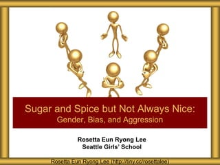 Rosetta Eun Ryong Lee
Seattle Girls’ School
Sugar and Spice but Not Always Nice:
Gender, Bias, and Aggression
Rosetta Eun Ryong Lee (http://tiny.cc/rosettalee)
 