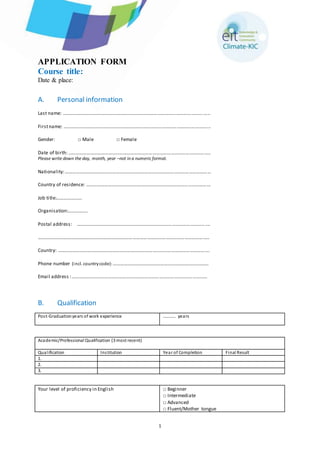 1 
APPLICATION FORM 
Course title: 
Date & place: 
A. Personal information 
Last name: ……………………………………………………………………………………………………...... 
First name: ………………………………………………………………………………………………………... 
Gender: □ Male □ Female 
Date of birth: ...………………………………………………………………………………………………….. 
Please write down the day, month, year –not in a numeric format. 
Nationality: ………………………………………………………………………………………………………… 
Country of residence: ………………………………………………………………………………………… 
Job title:………………… 
Organisation:……………. 
Postal address: …………………………………………………………………………………………… .… 
………………………………………………………………………………………………………………………….. 
Country: ……………………………………………………………………………………………………………. 
Phone number (incl. country code): ………………………………………………………………….... 
Email address : ………………………………………………………………………………………………… 
B. Qualification 
Pos t-Graduation years of work experience 
……..... ye a rs 
Academic/Professional Qualification (3 most recent) 
Qual ification Ins titution Year of Completion Final Result 
1. 
2. 
3. 
Your level of proficiency in English □ Beginner 
□ Intermediate 
□ Advanced 
□ Fluent/Mother tongue 
 