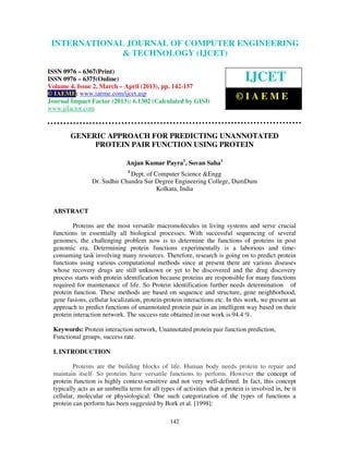 INTERNATIONALComputer Engineering and Technology ENGINEERING
  International Journal of JOURNAL OF COMPUTER (IJCET), ISSN 0976-
  6367(Print), ISSN 0976 – 6375(Online) Volume 4, Issue 2, March – April (2013), © IAEME
                            & TECHNOLOGY (IJCET)

ISSN 0976 – 6367(Print)
ISSN 0976 – 6375(Online)                                                        IJCET
Volume 4, Issue 2, March – April (2013), pp. 142-157
© IAEME: www.iaeme.com/ijcet.asp
Journal Impact Factor (2013): 6.1302 (Calculated by GISI)
                                                                            ©IAEME
www.jifactor.com



         GENERIC APPROACH FOR PREDICTING UNANNOTATED
              PROTEIN PAIR FUNCTION USING PROTEIN

                               Anjan Kumar Payra1, Sovan Saha1
                                1
                               Dept. of Computer Science &Engg
                 Dr. Sudhir Chandra Sur Degree Engineering College, DumDum
                                         Kolkata, India


  ABSTRACT

          Proteins are the most versatile macromolecules in living systems and serve crucial
  functions in essentially all biological processes. With successful sequencing of several
  genomes, the challenging problem now is to determine the functions of proteins in post
  genomic era. Determining protein functions experimentally is a laborious and time-
  consuming task involving many resources. Therefore, research is going on to predict protein
  functions using various computational methods since at present there are various diseases
  whose recovery drugs are still unknown or yet to be discovered and the drug discovery
  process starts with protein identification because proteins are responsible for many functions
  required for maintenance of life. So Protein identification further needs determination of
  protein function. These methods are based on sequence and structure, gene neighborhood,
  gene fusions, cellular localization, protein-protein interactions etc. In this work, we present an
  approach to predict functions of unannotated protein pair in an intelligent way based on their
  protein interaction network. The success rate obtained in our work is 94.4 %.

  Keywords: Protein interaction network, Unannotated protein pair function prediction,
  Functional groups, success rate.

  I. INTRODUCTION

          Proteins are the building blocks of life. Human body needs protein to repair and
  maintain itself. So proteins have versatile functions to perform. However the concept of
  protein function is highly context-sensitive and not very well-defined. In fact, this concept
  typically acts as an umbrella term for all types of activities that a protein is involved in, be it
  cellular, molecular or physiological. One such categorization of the types of functions a
  protein can perform has been suggested by Bork et al. [1998]:

                                                 142
 